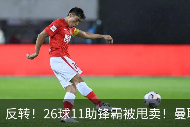 反转！26球11助锋霸被甩卖！曼联或获利2000万欧