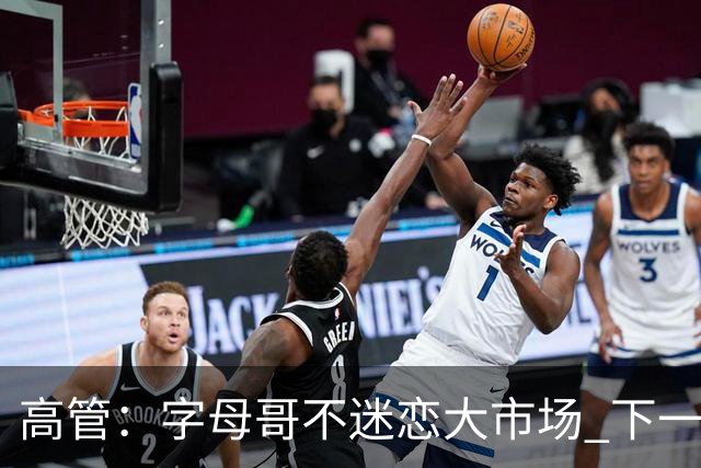 高管：字母哥不迷恋大市场 下一站可能是雷霆